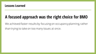 Lessons Learned
A focused approach was the right choice for BMO
We achieved faster results by focusing on occupancyplanning,rather
than trying to take on too many issues at once.
 