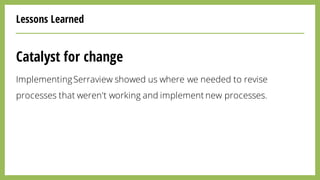 Lessons Learned
Catalyst for change
ImplementingSerraview showed us where we needed to revise
processes that weren't working and implement new processes.
 