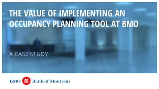 THE VALUE OF IMPLEMENTING AN
OCCUPANCY PLANNING TOOL AT BMO
A CASE STUDY
 