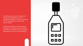 Monitoring sound levels is essential in
industries, workplaces, and even
residential spaces to ensure compliance
with noise regulations and protect
human health.
The Serrax SLM121 Sound Level Meter is
designed to make this process simple,
accurate, and reliable. Here s a Step-by-
Step guide on how to use it effectively.
 