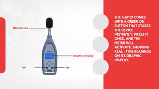 THE SLM121 COMES
WITH A GREEN ON
BUTTON THAT STARTS
THE DEVICE
INSTENTLY. PRESS IT
ONCE, AND THE
METER WILL
ACTIVATE, SHOWING
REAL - TIME READINGS
ON ITS GRAPHIC
DISPLAY.
Microphone
Graphic Display
Off On
 