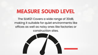 MEASURE SOUND LEVEL
The SLM121 Covers a wide range of 30dB,
making it suitable for quiet environments like
offices as well as noisy ones like factories or
construction sites.
 