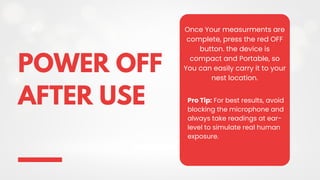 POWER OFF
AFTER USE
Once Your measurments are
complete, press the red OFF
button. the device is
compact and Portable, so
You can easily carry it to your
nest location.
Pro Tip: For best results, avoid
blocking the microphone and
always take readings at ear-
level to simulate real human
exposure.
 