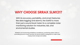 WHY CHOOSE SRRAX SLM121?
With its accuracy, portability, and smart featurres
like data logging and alarms, the SLM121 is more
than just a sound level meter its a complete noise
monitoring solution for industries, lab, and
enviromental studies.
Whether you’re ensuring workplace compliance, monitoring urban noise, or
controlling sound in event venues, the Serrax SLM121 is designed to make noise
measurment simple and relible.
 
