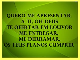 Quero me apresentar
a Ti, oh Deus
Te ofertar em louvor
Me entregar,
me derramar,
Os teus planos cumprir
 