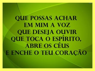 Que possas achar
em mim a voz
Que deseja ouvir
Que toca o espírito,
abre os céus
E enche o teu coração
 