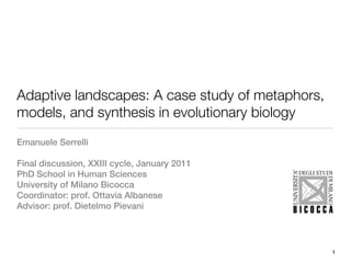 Adaptive landscapes: A case study of metaphors,
models, and synthesis in evolutionary biology
Emanuele Serrelli

Final discussion, XXIII cycle, January 2011
PhD School in Human Sciences
University of Milano Bicocca
Coordinator: prof. Ottavia Albanese
Advisor: prof. Dietelmo Pievani




                                                  1
 