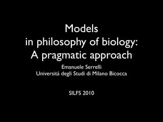 Models
in philosophy of biology:
  A pragmatic approach
             Emanuele Serrelli
  Università degli Studi di Milano Bicocca


                SILFS 2010
 