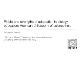 Pitfalls and strengths of adaptation in biology
education: How can philosophy of science help
Emanuele Serrelli

“Riccardo Massa” Department of Human Sciences
University of Milano Bicocca, Italy




                                                  1
 