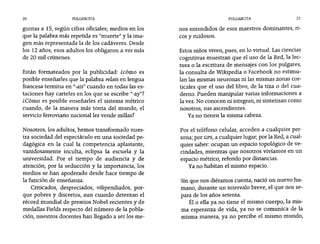 20 PULGARCITA PULGARCITA 21
guntas a 15, según cifras oficiales; medios en los
que la palabra más repetida es "muerte" y la ima-
gen más representada la de los cadáveres. Desde
los 12 años, esos adultos los obligaron a ver más
de 20 mil crímenes.
Están formateados por la publicidad: zcómo es
posible enseñarles que la palabra relais en lengua
francesa termina en "-ais" cuando en todas las es-
taciones hay carteles en los que se escribe "-ay"?
¿Cómo es posible enseñarles el sistema métrico
cuando, de la manera más tonta del mundo, el
servicio ferroviario nacional les vende millas?
Nosotros, los adultos, hemos transformado nues-
tra sociedad del espectáculo en una sociedad pe-
dagógica .en la cual la competencia aplastante,
vanidosamente inculta, eclipsa la escuela y la
universidad. Por el tiempo de audiencia y de
atención, por la seducción y la importancia, los
medios se han apoderado desde hace tiempo de
la función de enseñanza.
Criticados, despreciados, vilipendiados, por-
que pobres y discretos, aun cuando detentan el
récord mundial de premios Nobel recientes y de
medallas Fields respecto del número de la pobla-
ción, nuestros docentes han llegado a ser los me-
nos entendidos de esos maestros dominantes, ri-
cos y ruidosos.
Estos niños viven, pues, en lo virtual. Las ciencias
cognitivas muestran que el uso de la Red, la lec-
tura o la escritura de mensajes con los pulgares,
la consulta de Wikipedia o Facebook no estimu-
lan las mismas neuronas ni las mismas zonas cor-
ticales que el uso del libro, de la tiza o del cua-
derno. Pueden manipular varias informaciones a
la vez. No conocen ni integran, ni sintetizan como
nosotros, sus ascendientes.
Ya no tienen la misma cabeza.
Por el teléfono celular, acceden a cualquier per-
sona; por GPS, a cualquier lugar; por la Red, a cual-
quier saber: ocupan un espacio topológico de ve-
cindades, mientras que nosotros vivíamos en un
espacio métrico, referido por distancias.
Ya no habitan el mismo espacio.
Sin que nos diéramos cuenta, nació un nuevo hu-
mano, durante un intervalo breve, el que nos se-
para de los años setenta.
Él o ella ya no tiene el mismo cuerpo, la mis-
ma esperanza de vida, ya no se comunica de la
misma manera, ya no percibe el mismo mundo,
 