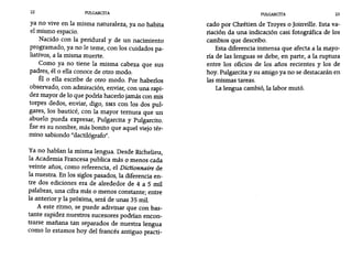 22 PULGARCITA PULGARCITA 23
ya no vive en la misma naturaleza, ya no habita
el mismo espacio.
Nacido con la peridura1 y de un nacimiento
programado, ya no le teme, con los cuidados pa-
liativos, a la misma muerte.
Como ya no tiene la misma cabeza que sus
padres, él o ella conoce de otro modo.
Él o ella escribe de otro modo. Por haberlos
observado, con admiración, enviar, con una rapi-
dez mayor de 10 que podría hacerlo jamás con mis
torpes dedos, enviar, digo, SMS con los dos pul-
gares, los bauticé, con la mayor ternura que un
abuelo pueda expresar, Pu1garcita y Pu1garcito.
Ése es su nombre, más bonito que aquel viejo tér-
mino sabiondo "dactilógrafo".
Ya no hablan la misma lengua. Desde Ríchelieu,
la Academia Francesa publica más O menos cada
veinte años, como referencia, el Dictionnaire de
la nuestra. En los siglos pasados, la diferencia en-
tre dos ediciones era de alrededor de 4 a 5 mil
palabras, una cifra más o menos constante· entre,
la anterior y la próxima, será de unas 35 mil.
A este ritmo, se puede adivinar que con bas-
tante rapidez nuestros sucesores podrían encon-
trarse mañana tan separados de nuestra lengua
como 10 estamos hoy del francés antiguo practí-
cado por Chrétien de Troyes o Joinville. Esta va-
riación da una indicación casi fotográfica de los
cambios que describo.
Esta diferencia inmensa que afecta a la mayo-
ría de las lenguas se debe, en parte, a la ruptura
entre los oficios de los años recientes y los de
hoy. Pu1garcita y su amigo ya no se destacarán en
las mismas tareas.
La lengua cambió, la labor mutó.
 