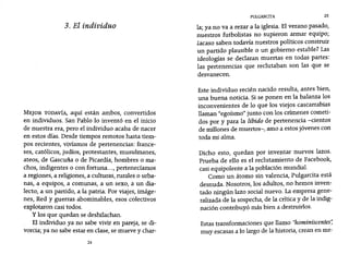 PUlGARCITA 25
3. El individuo
MEJOR TODAVÍA, aquí están ambos, convertidos
en individuos. San Pablo 10 inventó en el inicio
de nuestra era, pero el individuo acaba de nacer
en estos días. Desde tiempos remotos hasta tiem-
pos recientes, vivíamos de pertenencias: france-
ses, católicos, judíos, protestantes, musulmanes,
ateos, de Gascuña o de Picardía, hombres o ma-
chos, indigentes o con fortuna..., pertenecíamos
a regiones, a religiones, a culturas, rurales o urba-
nas, a equipos, a comunas, a un sexo, a un dia-
lecto, a un partido, a la patria. Por viajes, imáge-
nes, Red y guerras abominables, esos colectivos
explotaron casi todos.
y los que quedan se deshilachan.
El individuo ya no sabe vivir en pareja, se di-
vorcia; ya no sabe estar en clase, se mueve y char-
24
la; ya no va a rezar a la iglesia. El verano pasado,
nuestros futbolistas no supieron armar equipo;
zacaso saben todavía nuestros políticos construir
un partido plausible o un gobierno estable? Las
ideologías se declaran muertas en todas partes:
las pertenencias que reclutaban son las que se
desvanecen.
Este individuo recién nacido resulta, antes bien,
una buena noticia. Si se ponen en la balanza los
inconvenientes de 10 que los viejos cascarrabias
llaman "egoísmo" junto con los crímenes cometi-
dos por y para la libido de pertenencia -cientos
de millones de muertos-, amo a estos jóvenes con
toda mi alma.
Dicho esto, quedan por inventar nuevos lazos.
Prueba de ello es el reclutamiento de Facebook,
casi equipolente a la población mundial.
Como un átomo sin valencia, Pulgarcita está
desnuda. Nosotros, los adultos, no hemos inven-
tado ningún lazo social nuevo. La empresa gene-
ralizada de la sospecha, de la crítica y de la indig-
nación contribuyó más bien a destruirlos.
Estas transformaciones que llamo "hominiscentes"
muy escasas a 10 largo de la historia, crean en me-
 