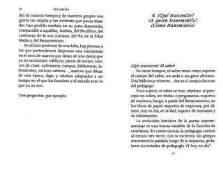 26 PULGARCITA
dio de nuestro tiempo y de nuestros grupos una
grieta tan amplia y tan evidente que pocas mira-
das han podido medirla en su justa dimensión,
comparable a aquéllas, visibles, del Neolítico, del
comienzo de la era cristiana, del fin de la Edad
Media y del Renacimiento.
En el lado posterior de esta falla, hay jóvenes a
los que pretendemos dispensar una enseñanza,
en el seno de marcos que datan de una época que
ya no reconocen: edificios, patios de recreo, salo-
nes de clase, anfiteatros, campus, bibliotecas, la-
boratorios, incluso saberes..., marcos que datan
de una época, digo, y estaban adaptados a un
tiempo en el que los hombres y el mundo eran 10
que ya no son.
Tres preguntas, por ejemplo.
4. ¿Qué transmitir?
¿A quién transmitirlo?
¿Cómo transmitirlo?
¿QUÉ TRANSMITIR? íEl saber!
En otros tiempos, el saber tenía como soporte
el cuerpo del sabio, un aeda o un gríot africano.
Una biblioteca viviente...: ése es el cuerpo docente
del pedagogo.
Poco a poco, el saber se hizo objetivo: al prin-
cipio en rollos, en vitelas o pergaminos, soportes
de escritura; luego, a partir del Renacimiento, en
los libros de papel, soportes de imprenta; por úl-
timo, hoy en día, en la Red, soporte de mensajes y
de información.
La evolución histórica de la pareja soporte-
mensaje es una buena variable de la función de
enseñanza. En consecuencia, la pedagogía cambió
al menos tres veces: con la escritura, los griegos
inventaron la paidei«; luego de la imprenta, pulu-
laron los tratados de pedagogía. ¿y hoy en día?
27
 