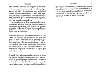 30 PULGARCITA PULGARCITA 31
de la sociedad mundial y el conjunto de sus insti-
tuciones caducas, un cambio que no afecta, ni por
asomo, tan sólo a la enseñanza, sino también al
trabajo, las empresas, la salud, el derecho y la po-
lítica, en suma, al conjunto de nuestras institucio-
nes-, sentimos que lo necesitamos con urgencia,
pero que todavía estamos lejos.
Es probable que se deba a que aquellos que se
mueven en la transición entre los últimos estados
todavía no se jubilaron, aun cuando son quienes
organizan las reformas, según modelos perimidos
desde hace largo tiempo.
Por haber enseñado durante medio siglo en casi
todas las latitudes del mundo en las que esta
grieta se abre tanto como en mi propio país, pa-
decí, sufrí esas reformas inútiles como yesos so-
bre patas de palo, como remiendos. Ahora bien,
los yesos dañan la tibia, incluso la artificial; los
remiendos desgarran todavía más el tejido que
tratan de reparar.
Sí, desde hace algunas décadas, veo que vivimos
un período comparable a la aurora de la paideia,
luego de que los griegos aprendieron a escribir y
a demostrar; semejante al Renacimiento que vio
nacer la imprenta y vio aparecer el reino del libro.
Un período incomparable, sin embargo, puesto
que, al mismo tiempo que esas técnicas mutan, el
cuerpo se metamorfosea, cambian el nacimiento
y la muerte, el sufrimiento y la cura, los oficios, el
espacio, el hábitat, el ser en el mundo.
 