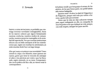 PUlGARCITA 33
5. Tornada
FRENTE A ESTAS MUTACIONES, es probable que con-
venga inventar novedades inimaginables, fuera
de los marcos caducos que siguen formateando
nuestras conductas, nuestros medios de comuni-
cación, nuestros proyectos sumergidos en la socie-
dad del espectáculo. Veo que nuestras instituciones
relucen con un brillo semejante al de las constela-
ciones que, según nos enseñan los astrónomos, ya
están muertas desde hace un largo tiempo.
¿Por qué nunca ocurrieron esas novedades? Temo
echarle la culpa a los filósofos, entre quienes me
cuento, gente que tiene la vocación de anticipar
el saber y las prácticas por venir y que ha fraca-
sado, según entiendo, en su tarea. Comprometi-
dos con la política del día a día, no vieron venir 10
contemporáneo.
32
Si hubiera tenido que bosquejar el retrato de los
adultos, de los que formo parte, ese perfil habría
sido menos halagador.
Quisiera tener 18 años, la edad de Pulgarcita y
de Pulgarcito, porque está todo por volver a ha-
cerse, queda todo por inventar.
Deseo que la vida me deje suficiente tiempo
para seguir trabajando en ello, en compañía de
esos Pequeños a los que dediqué mi vida, porque,
con todo respeto, siempre los quise mucho.
 