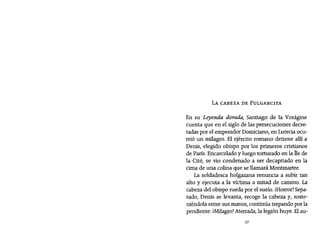 LA CABEZA DE PULGARCITA
En su Leyenda dorada, Santiago de la Vorágine
cuenta que en el siglo de las persecuciones decre-
tadas por el emperador Domíciano, en Lutecia ocu-
rrió un milagro. El ejército romano detiene allí a
Denis, elegido obispo por los primeros cristianos
de París. Encarcelado y luego torturado en la he de
la Cité, se vio condenado a ser decapitado en la
cima de una colina que se llamará Montmartre.
La soldadesca holgazana renuncia a subir tan
alto y ejecuta a la víctima a mitad de camino. La
cabeza del obispo rueda por el suelo. ¡Horror!Sepa-
rado, Denis se levanta, recoge la cabeza y, soste-
niéndola entre sus manos, continúa trepando por la
pendiente. ¡Milagro! Aterrada, la legión huye. Elau-
37
 