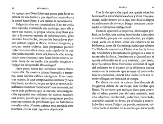 38 PULGARCITA
ESCUELA 39
tor agrega que Denis hizo una pausa para lavar su
cabeza en una fuente y que siguió su camino hasta
la actual Saint-Denis. y ahi mismo lo canonizaron.
Pulgarcita abre su computadora. Sino recuerda
esta leyenda, contempla sin embargo, ante ella y
entre sus manos, su propia cabeza, muy llena gra-
cias a la reserva enorme de informaciones, pero
también bien hecha, porque los buscadores pue-
den activar, según se desee, textos e imágenes, y
porque, mejor todavía, diez programas pueden
tratar innumerables datos, más rápido de lo que
ella podría hacerlo. Tiene ahí, fuera de ella, su cog-
nición antes interna, como Saint-Denis tiene su ca-
beza fuera de su cuello. ¿Es posible imaginar a
Pulgarcita decapitada? lUn milagro?
Hace poco, todos nos volvimos Saínts-Denís,
como ella. De nuestra cabeza huesuda y neuro-
nal, salió nuestra cabeza inteligente. Entre nues-
tras manos, la caja-computadora contiene y hace
funcionar, en efecto, lo que en épocas remotas lla-
mábamos nuestras "facultades": una memoria, mil
veces más poderosa que la nuestra; una imagina-
ción equipada con millones de íconos· también,
una razón, puesto que tantos programas pueden
resolver cientos de problemas que no habríamos
resuelto solos. Nuestra cabeza está arrojada ante
nosotros, en esa caja cognitiva objetivada.
Tras la decapitación, zqué nos queda sobre los
hombros? La intuición innovadora y vivaz. Elapren-
dizaje, caído dentro de la caja, nos deja la alegría
incandescente de inventar. Fuego: zestamos conde-
nados a volvernos inteligentes?
Cuando apareció la imprenta, Montaigne pre-
firió, ya lo dije, una cabeza bien hecha a un saber
acumulado, porque esa acumulación, ya objeti-
vada, yacía en el libro, sobre los estantes de su
biblioteca; antes de Gutenberg, había que saberse
Tucídides de memoria y Tácito si se hacía histo-
ria, Aristóteles y los mecánicos griegos si a uno le
interesaba la física, Demóstenes y Quintiliano si
quería sobresalir en el arte oratoria... por tanto,
tener la cabeza llena. Economía: recordar el lugar
del volumen en el estante de la biblioteca cuesta
menos en la memoria que retener el contenido.
Nueva economía, radical ésta: nadie necesita re-
tener el lugar, un buscador se ocupa.
De ahora en más, la cabeza descabezada de
Pulgarcita difiere de las viejas, más hechas que
llenas. Ya no tiene que trabajar duro para apren-
der el saber, puesto que ahí está, arrojado, ante
ella, objetivo, recolectado, colectivo, conectado,
accesible cuando se desea, ya revisado y contro-
lado diez veces, Pulgarcíta puede, entonces, vol-
verse hacia el muñón de ausencia que sobrevuela
 