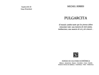 Traducción de
VERA WAKSMAN
MICHEL SERRES
PULGARCITA
El mundo cambió tanto que losjóvenes deben
reinventar todo: una manera de vivirjuntos,
instituciones, una manera de sery de conocer...
FONDO DE CULTURA ECONÓMICA
MÉXICO - ARGENTINA - BRASIL - COLOMBIA - CHILE - ESPAÑA
ESTADOS UNIDOS DE AMÉRICA - GUATEMALA - PERÚ - VENEZUELA
 