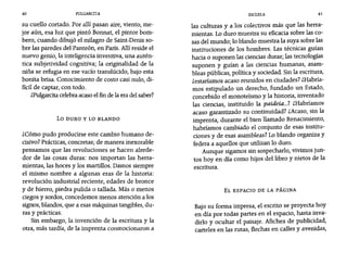 40 PULGARCITA ESCUELA 41
su cuello cortado. Por allí pasan aire, viento, me-
jor aún, esa luz que pintó Bonnat, el pintor bom-
bero, cuando dibujó el milagro de Saint-Denis so-
bre las paredes del Panteón, en París. Allíreside el
nuevo genio, la inteligencia inventiva, una autén-
tica subjetividad cognitiva; la originalidad de la
niña se refugia en ese vacío translúcido, bajo esta
bonita brisa. Conocimiento de costo casi nulo, di-
fícil de captar, con todo.
¿Pulgarcitacelebra acaso el fin de la era del saber?
Lo DURO Y LO BLANDO
¿Cómo pudo producirse este cambio humano de-
cisivo? Prácticas, concretas; de manera inexorable
pensamos que las revoluciones se hacen alrede-
dor de las cosas duras: nos importan las herra-
mientas, las hoces y los martillos. Damos siempre
el mismo nombre a algunas eras de la historia:
revolución industrial reciente, edades de bronce
y de hierro, piedra pulida o tallada. Más o menos
ciegos y sordos, concedemos menos atención a los
signos, blandos, que a esas máquinas tangibles, du-
ras y prácticas.
Sin embargo, la invención de la escritura y la
otra, más tardía, de la imprenta conmocionaron a
las culturas y a los colectivos más que las herra-
mientas. Lo duro muestra su eficacia sobre las co-
sas del mundo; 10 blando muestra la suya sobre las
instituciones de los hombres. Las técnicas guían
hacia o suponen las ciencias duras; las tecnologías
suponen y guían a las ciencias humanas, asam-
bleas públicas, política y sociedad. Sin la escritura,
Zestaríamos acaso reunidos en ciudades? ¿Habría-
mos estipulado un derecho, fundado un Estado,
concebido el monoteísmo y la historia, inventado
las ciencias, instituido la paideia...? ¿Habríamos
acaso garantizado su continuidad? ¿Acaso, sin la
imprenta, durante el bien llamado Renacimiento,
habríamos cambiado el conjunto de esas institu-
ciones y de esas asambleas? Lo blando organiza y
federa a aquellos que utilizan lo duro.
Aunque sigamos sin sospecharlo, vivimos jun-
tos hoy en día como hijos del libro y nietos de la
escritura.
EL ESPACIO DE LA PÁGINA
Bajo su forma impresa, el escrito se proyecta hoy
en día por todas partes en el espacio, hasta inva-
dirlo y ocultar el paisaje. Afiches de publicidad,
carteles en las rutas, flechas en calles y avenidas,
 