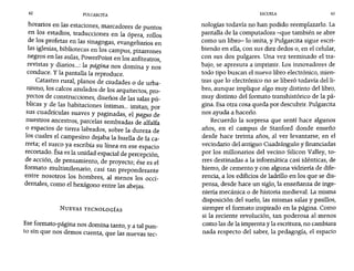42 PULGARCITA ESCUELA 43
horarios en las estaciones, marcadores de puntos
en los estadios, traducciones en la ópera, rollos
de los profetas en las sinagogas, evangeliarios en
las iglesias, bibliotecas en los campus, pizarrones
negros en las aulas, PowerPoint en los anfiteatros
revistas y diarios...: la página nos domina y nos
conduce. Y la pantalla la reproduce.
Catastro rural, planos de ciudades o de urba-
nismo, los calcos azulados de los arquitectos, pro-
yectos de construcciones, diseños de las salas pú-
bhcas y d: las habitaciones íntimas... imitan, por
sus cuadrículas suaves y paginadas, el pagusde
nuestros ancestros, parcelas sembradas de alfalfa
o espacios de tierra labrados, sobre la dureza de
los cuales el campesino dejaba la huella de la ca-
rreta; el su~co ya escribía su línea en ese espacio
recort~~o. Esa es la unidad espacial de percepción,
de aceren, de pensamiento, de proyecto; ése es el
formato muItimilenario, casi tan preponderante
entre nosotros los hombres, al menos los occi-
dentales, como el hexágono entre las abejas.
NUEVAS TECNOLOGíAS
Ese.formato-página nos domina tanto, y a talpun-
to sin que nos demos cuenta, que las nuevas tec-
nologías todavía no han podido reemplazarlo. La
pantalla de la computadora -que también se abre
como un libro- lo imita, y Pulgarcita sigue escri-
biendo en ella, con sus diez dedos o, en el celular,
con sus dos pulgares. Una vez terminado el tra-
bajo, se apresura a imprimir. Los innovadores de
todo tipo buscan el nuevo libro electrónico, mien-
tras que lo electrónico no se liberó todavía del li-
bro, aunque implique algo muy distinto del libro,
muy distinto del formato transhistórico de la pá-
gina. Esa otra cosa queda por descubrir. Pulgarcita
nos ayuda a hacerlo.
Recuerdo la sorpresa que sentí hace algunos
años, en el campus de Stanford donde enseño
desde hace treinta años, al ver levantarse, en el
vecindario del antiguo Cuadrángulo y financiadas
por los millonarios del vecino Silicon Valley, to-
rres destinadas a la informática casi idénticas, de
hierro, de cemento y con alguna vidriería de dife-
rencia, a los edificios de ladrillo en los que se dis-
pensa, desde hace un siglo, la enseñanza de inge-
niería mecánica o de historia medieval. La misma
disposición del suelo, las mismas salas y pasillos,
siempre el formato inspirado en la página. Como
si la reciente revolución, tan poderosa al menos
como las de la imprenta y la escritura, no cambiara
nada respecto del saber, la pedagogía, el espacio
 