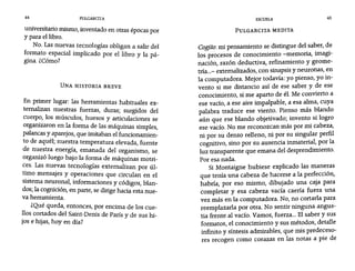 44 PULGARCITA ESCUELA 45
universitario mismo, inventado en otras épocas por
y para el libro.
No. Las nuevas tecnologías obligan a salir del
formato espacial implicado por el libro y la pá-
gina. ¿Cómo?
UNA HISTORIA BREVE
En primer lugar: las herramientas habituales ex-
temalizan nuestras fuerzas, duras; surgidos del
cuerpo, los músculos, huesos y articulaciones se
organizaron en la forma de las máquinas simples,
palancas y aparejos, que imitaban el funcionamien-
to de aquél; nuestra temperatura elevada, fuente
de nuestra energía, emanada del organismo, se
organizó luego bajo la forma de máquinas motri-
ces. Las nuevas tecnologías extemalizan por úl-
timo mensajes y operaciones que circulan en el
sistema neuronal, informaciones y códigos, blan-
dos; la cognición, en parte, se dirige hacia esta nue-
va herramienta.
¿Qué queda, entonces, por encima de los cue-
110s cortados del Saint-Denis de París y de sus hi-
jos e hijas, hoy en día?
PULGARCITA MEDITA
Cogíto: mi pensamiento se distingue del saber, de
los procesos de conocimiento -rnemoría, imagi-
nación, razón deductiva, refinamiento y geome-
tría...- extemalizados, con sinapsis y neuronas, en
la computadora. Mejor todavía: yo pienso, yo in-
vento si me distancio así de ese saber y de ese
conocimiento, si me aparto de él. Me convierto a
ese vacío, a ese aire impalpable, a esa alma, cuya
palabra traduce ese viento. Pienso más blando
aún que ese blando objetivado; invento si logro
ese vacío. No me reconozcan más por mi cabeza,
ni por su denso relleno, ni por su singular perfil
cognitivo, sino por su ausencia inmaterial, por la
luz transparente que emana del desprendimiento.
Por esa nada.
Si Montaigne hubiese explicado las maneras
que tenía una cabeza de hacerse a la perfección,
habría, por eso mismo, dibujado una caja para
completar y esa cabeza vacía caería fuera una
vez más en la computadora. No, no cortarla para
reemplazarla por otra. No sentir ninguna angus-
tia frente al vacío. Vamos, fuerza... El saber y sus
formatos, el conocimiento y sus métodos, detalle
infinito y síntesis admirables, que mis predeceso-
res recogen como corazas en las notas a pie de
 