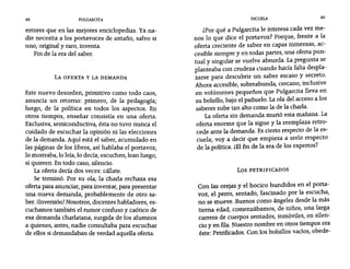 48 PULGARCITA ESCUELA 49
errores que en las mejores enciclopedias. Ya na-
die necesita a los portavoces de antaño, salvo si
uno, original y raro, inventa.
Fin de la era del saber.
LA OFERTA Y LA DEMANDA
Este nuevo desorden, primitivo como todo caos,
anuncia un retorno: primero, de la pedagogía;
luego, de la política en todos los aspectos. En
otros tiempos, enseñar consistía en una oferta.
Exclusiva, semíconductiva, ésta no tuvo nunca el
cuidado de escuchar la opinión ni las elecciones
de la demanda. Aquí está el saber, acumulado en
las páginas de los libros, así hablaba el portavoz,
10 mostraba, 10 leía, 10 decía; escuchen, lean luego,
si quieren. En todo caso, silencio.
La oferta decía dos veces: cállate.
Se terminó. Por su ola, la charla rechaza esa
oferta para anunciar, para inventar, para presentar
una nueva demanda, probablemente de otro sa-
ber. iInversión! Nosotros, docentes habladores, es-
cuchamos también el rumor confuso y caótico de
esa demanda charlatana, surgida de los alumnos
a quienes, antes, nadie consultaba para escuchar
de ellos si demandaban de verdad aquella oferta.
¿Por qué a Pulgarcita le interesa cada vez me-
nos 10 que dice el portavoz? Porque, frente a la
oferta creciente de saber en capas inmensas, ac-
cesible siempre y en todas partes, una oferta pun-
tual y singular se vuelve absurda. La pregunta se
planteaba con crudeza cuando hacía falta despla-
zarse para descubrir un saber escaso y secreto.
Ahora accesible, sobreabunda, cercano, inclusive
en volúmenes pequeños que Pulgarcita lleva en
su bolsillo, bajo el pañuelo. La ola del acceso a los
saberes sube tan alto como la de la charla.
La oferta sin demanda murió esta mañana. La
oferta enorme que la sigue y la reemplaza retro-
cede ante la demanda. Es cierto respecto de la es-
cuela; vaya decir que empieza a serlo respecto
de la política. ¿El fin de la era de los expertos?
Los PETRIFICADOS
Con las orejas y el hocico hundidos en el porta-
voz, el perro, sentado, fascinado por la escucha,
no se mueve. Buenos como ángeles desde la más
tierna edad, comenzábamos, de niños, una larga
carrera de cuerpos sentados, inmóviles, en silen-
cio y en fila. Nuestro nombre en otros tiempos era
éste: Petrificados. Con los bolsillos vacíos, obede-
 