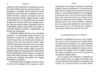 50 PUlGARCITA
ESCUELA 51
cíamos, no sólo sometidos a los maestros, sino so-
bre todo al saber, al que los maestros mismos, con
humildad, se sometían. Ellos y nosotros lo consi-
derábamos como soberano y magistral. Nadie se
habría atrevido a redactar un tratado de la obe-
diencia voluntaria al saber. Algunos hasta se veían
amedrentados por él, impedidos por eso mismo
de aprender. No eran tontos, pero estaban aterra-
dos. Hay que intentar captar esa paradoja: para no
comprender el saber y rechazarlo, aun cuando se
pretendía haberlo recibido y comprendido, era
preciso que aterrorizara.
La filosofía hablaba incluso a veces del Saber
Absoluto, con mayúsculas. Exigía entonces una
inclinación sumisa de la columna, como la de
nuestros ancestros, encorvados ante el poder ab-
soluto de los reyes por derecho divino. Jamás
existió la democracia del saber. No era que algu-
nos, que detentaban el saber, detentaban el po-
der, sino que el saber mismo exigía cuerpos hu-
millados, incluso los de aquellos que lo detentaban.
El más desdibujado de los cuerpos, el cuerpo do-
cente, daba clases haciendo señas a ese absoluto
ausente, por completo inaccesible. Los cuerpos,
fascinados, ni se movían.
Ya formateado por la página, el espacio de las
escuelas, de los colegios, de los campus, se refor-
mateaba por esa jerarquía inscripta en la postura
corporal. Silencio y postración. La focalización de
todos hacia el estrado donde el portavoz requiere
silencio e inmovilidad reproduce en la pedagogía
la del pretor ante el juez, del teatro ante la platea,
de la corte real ante el trono, de la iglesia ante el
altar, de la habitación ante el hogar... de la multi-
plicidad ante lo uno. Sitios estrechos, trabados,
por los cuerpos inmovilizados de esas institucio-
nes-cavernas. Ése es el tribunal que condena a
Saint-Denis. iEl fin de la era de los actores?
LA LIBERACIÓN DE LOS CUERPOS
Novedad. La facilidad del acceso le da a Pulgar-
cita, como a todo el mundo, unos bolsillos llenos
de saber, bajo los pañuelos. Los cuerpos pueden
salir de la Caverna, donde la atención, el silencio
y la curvatura de las espaldas los ataban a las si-
llas como con cadenas. Si se los obliga a retomar
las viejas costumbres, ya no se van a quedar en
sus asientos. Barullo, dicen.
No. El espacio del anfiteatro se dibujaba en
otros tiempos como un campo de fuerzas cuyo
centro orquestal de gravedad se encontraba en el
estrado, en el punto focal de la tarima, literal-
 