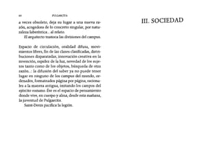 a veces obsoleto, deja su lugar a una nueva ra-
zón, acogedora de lo concreto singular, por natu-
raleza laberíntica... al relato.
Elarquitecto trastoca las divisiones del campus.
60 PUlGARCITA
IIl. SOCIEDAD
Espacio de circulación, oralidad difusa, movi-
mientos libres, fin de las clases clasificadas, distri-
buciones disparatadas, innovación creativa en la
invención, rapidez de la luz, novedad de los suje-
tos tanto como de los objetos, búsqueda de otra
razón...: la difusión del saber ya no puede tener
lugar en ninguno de los campus del mundo, or-
denados, formateados página por página, raciona-
les a la manera antigua, imitando los campos del
ejército romano. Ése es el espacio de pensamiento
donde vive, en cuerpo y alma, desde esta mañana,
la juventud de Pulgarcita.
Saint-Denis pacifica la legión.
 