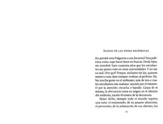 ELOGIO DE LAS NOTAS RECÍPROCAS
¿Le pondrá nota Pu1garcitaa sus docentes? Esta polé-
mica, tonta, supo hacer furor en Francia, Desde lejos,
me asombré: hace cuarenta años que los estudian-
tes me ponen nota en otras universidades. Y no me
va mal. ¿Por qué? Porque, inclusive sin ley, quienes
asisten a una clase siempre evalúan al profesor. Ha-
bía mucha gente en el anfiteatro; más de tres o cua-
tro estudiantes esta mañana: sancíón por el número.
O por la atención: escucha o barullo. Causa de sí
misma, la elocuencia toma su origen en el silencio
del auditorio, nacido él mismo de la elocuencia.
Mejor dicho, siempre todo el mundo soporta
una nota: el enamorado, de su amante silenciosa;
el proveedor, de la aclamación de sus clientes; los
63
 