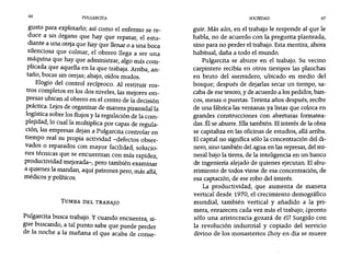 66 PULGARCITA SOCIEDAD 67
gusto para explotarlo; así como el enfermo se re-
duce a un órgano que hay que reparar, el estu-
diante a una oreja que hay que llenar o a una boca
silenciosa que colmar, el obrero llega a ser una
máquina que hay que administrar, algo más com-
plicada que aquella en la que trabaja. Arriba, an-
taño, bocas sin orejas; abajo, oídos mudos.
Elogio del control recíproco. Al restituir ros-
tros completos en los dos niveles, las mejores em-
presas ubican al obrero en el centro de la decisión
práctica. Lejos de organizar de manera piramidal la
logística sobre los flujos y la regulación de la Com-
plejidad, lo cual la multiplica por capas de regula-
ción, las empresas dejan a Pulgarcíta controlar en
tiempo real su propia actividad -defectos obser-
vados o reparados con mayor facilidad, solucio-
nes técnicas que se encuentran con más rapidez,
productividad mejorada-, pero también examinar
a quienes la mandan, aquí patrones pero, más allá,
médicos y políticos.
TUMBA DEL TRABAJO
Pulgarcita busca trabajo. y cuando encuentra si-,
gue buscando, a tal punto sabe que puede perder
de la noche a la mañana el que acaba de conse-
guir. Más aún, en el trabajo le responde al que le
habla, no de acuerdo con la pregunta planteada,
sino para no perder el trabajo. Esta mentira, ahora
habitual, daña a todo el mundo.
Pulgarcita se aburre en el trabajo. Su vecino
carpintero recibía en otros tiempos las planchas
en bruto del aserradero, ubicado en medio del
bosque; después de dejarlas secar un tiempo, sa-
caba de ese tesoro, y de acuerdo a los pedidos, ban-
cos, mesas o puertas. Treinta años después, recibe
de una fábrica las ventanas ya listas que coloca en
grandes construcciones con aberturas formatea-
das. Él se aburre. Ellatambién. Elinterés de la obra
se capitaliza en las oficinas de estudios, allá arriba.
El capital no significa sólo la concentración del di-
nero, sino también del agua en las represas, del mi-
neral bajo la tierra, de la inteligencia en un banco
de ingeniería alejado de quienes ejecutan. El abu-
rrimiento de todos viene de esa concentración, de
esa captación, de ese robo del interés.
La productividad, que aumenta de manera
vertical desde 1970, el crecimiento demográfico
mundial, también vertical y añadido a la pri-
mera, enrarecen cada vez más el trabajo; ipronto
sólo una aristocracia gozará de él? Surgido con
la revolución industrial y copiado del servicio
divino de los monasterios ihoy en día se muere
 