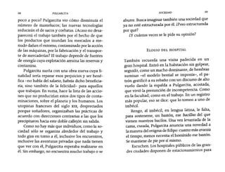 68 PULGARCITA SOCIEDAD 69
poco a poco? Pulgarcita vio cómo disminuía el
número de mamelucos; las nuevas tecnologías
reducirán el de sacos y corbatas. ¿Acaso no desa-
parecerá el trabajo también por el hecho de que
los productos que inundan los mercados a me-
nudo dañan el entorno, contaminado por la acción
de las máquinas, por la fabricación y el transpor-
te de mercaderías? El trabajo depende de fuentes
de energía cuya explotación arruina las reservas y
contamina.
Pulgarcita sueña con una obra nueva cuya fi-
nalidad sería reparar esos perjuicios y ser bené-
fica -rio habla del salario, habría dicho beneficia-
ria, sino también de la felicidad- para aquellos
que trabajan. En suma, hace la lista de las accio-
nes que no producirían estos dos tipos de conta-
minaciones, sobre el planeta y los humanos. Los
utopistas franceses del siglo XIX, despreciados
porque soñadores, organizaban las prácticas de
acuerdo con direcciones contrarías a las que los
precipitaron hacia este doble callejón sin salida.
Como no hay más que individuos, como la so-
ciedad sólo se organiza alrededor del trabajo y
todo gira en tomo a él, inclusive los encuentros,
inclusive las aventuras privadas que nada tienen
que ver con él, Pulgarcita esperaba realizarse en
él. Sin embargo, no encuentra mucho trabajo o se
aburre. Busca imaginar también una sociedad que
ya no esté estructurada por él. ¿Pero estructurada
por qué?
¿y cuántas veces se le pide su opinión?
ELOGIO DEL HOSPITAL
También recuerda una visita padecida en un
gran hospital. Entró en la habitación sin golpear,
seguido, como un macho dominante, de hembras
sumisas -el modelo bestial se imponía-, el pa-
trón gratificó a su rebaño con un discurso de alto
vuelo dando la espalda a Pulgarcita, acostada,
que vivió la presunción de incompetencia. Como
en la facultad; como en el trabajo. En un registro
más popular, eso se dice: que lo tomen a uno de
imbécil.
Rengo, al imbécil, en lengua latina, le falta,
para sostenerse, un bastón, ese bacíllus del que
vienen nuestros bacilos. Una vez levantada de la
cama, curada, Pulgarcita anuncia una novedad a
la manera del enigma de Edipo: cuanto más avanza
el tiempo, menos necesita el homínido ese bastón.
Se mantiene de pie por sí mismo.
Escuchen. Los hospitales públicos de las gran-
des ciudades disponen de estacionamientos para
 