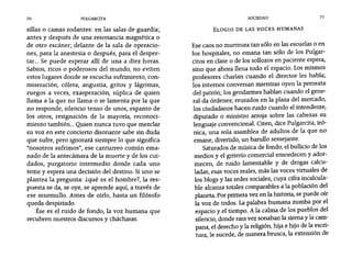 70 PULGARCITA SOCIEDAD 71
sillas o camas rodantes: en las salas de guardia;
antes y después de una resonancia magnética o
de otro escáner; delante de la sala de operacio-
nes, para la anestesia o después, para el desper-
tar... Se puede esperar allí de una a diez horas.
Sabios, ricos o poderosos del mundo, no eviten
estos lugares donde se escucha sufrimiento, con-
miseración, cólera, angustia, gritos y lágrimas,
ruegos a veces, exasperación, súplica de quien
llama a la que no llama o se lamenta por la que
no responde, silencio tenso de unos, espanto de
los otros, resignación de la mayoría, reconoci-
miento también... Quien nunca tuvo que mezclar
su voz en este concierto disonante sabe sin duda
que sufre, pero ignorará siempre 10 que significa
"nosotros sufrimos", ese canturreo común ema-
nado de la antecámara de la muerte y de los cui-
dados, purgatorio intermedio donde cada uno
teme y espera una decisión del destino. Siuno se
plantea la pregunta: zqué es el hombre?, la res-
puesta se da, se oye, se aprende aquí, a través de
ese murmullo. Antes de oírlo, hasta un filósofo
queda despistado.
Ése es el ruido de fondo, la voz humana que
recubren nuestros discursos y chácharas.
ELOGIO DE LAS VOCES HUMANAS
Ese caos no murmura tan sólo en las escuelas o en
los hospitales, no emana tan sólo de los Pulgar-
citos en clase o de los sollozos en paciente espera,
sino que ahora llena todo el espacio. Los mismos
profesores charlan cuando el director les habla;
los internos conversan mientras oyen la perorata
del patrón; los gendarmes hablan cuando el gene-
ral da órdenes; reunidos en la plaza del mercado,
los ciudadanos hacen ruido cuando el intendente,
diputado o ministro arroja sobre las cabezas su
lenguaje convencional. Citen, dice Pulgarcita, iró-
nica, una sola asamblea de adultos de la que no
emane, divertido, un barullo semejante.
Saturados de música de fondo, el bullicio de los
medios y el griterío comercial ensordecen y ador-
mecen, de ruido lamentable y de drogas calcu-
ladas, esas voces reales, más las voces virtuales de
los blogs y las redes sociales, cuya cifra incalcula-
ble alcanza totales comparables a la población del
planeta. Por primera vez en la historia, se puede oír
la voz de todos. La palabra humana zumba por el
espacio y el tiempo. A la calma de los pueblos del
silencio, donde rara vez sonaban la sirena y la cam-
pana, el derecho y la religión, hija e hijo de la escri-
tura le sucede de manera brusca, la extensión de, r
 