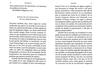 76 PULGARCITA SOCIEDAD 77
está nuestro futuro de vida frente a su historia y
sus políticas de muerte.
Así hablaba Pulgarcita, viva.
ELOGIO DE LAS ESTACIONES,
DE LOS AEROPUERTOS
Escuchen también, dice, cómo rugen las suaves
multitudes que pasan. De acuerdo con la caza, los
frutos, las variaciones del clima, el Horno sapiensno
dejó de desplazarse, llegó a ser Horno viatordesde
hace mucho tiempo, hasta la fecha, bastante re-
ciente, en que el planeta ya no le ofreció más tierras
desconocidas. Desde la puesta a punto de diez tipos
de motores, los viajes se multiplicaron al punto que
la percepción del hábitat se transformó. Un país
como Francia llegó a ser en poco tiempo una ciu-
dad que el TGV [tren de gran velocidad] recorre
como un metro y que las autopistas cruzan como
calles. En 2006, las compañías aéreas ya habían
transportado a un tercio de la humanidad. Por los
aeropuertos y las estaciones pasa tal cantidad de
personas que parecen moteles de tránsito.
Cuando calcula el tiempo de sus desplazamien-
tos a partir de su casa, ¿Pulgarcita sabe acaso en
qué ciudad vive y trabaja? ¿Aqué comunidad per-
tenece? Vive en el suburbio de alguna capital, a
una distancia en tiempo del centro y del aero-
puerto equivalente a diez transportes más allá de
las fronteras; reside, entonces, en un conurbano
que se extiende por fuera de su ciudad y de su
nación. Pregunta: zdónde vive? Reducido y ex-
pandido al mismo tiempo, ese lugar le plantea
una pregunta política, puesto que la palabra polí-
tica se refiere a la ciudad. me cuál puede decirse
ciudadana? ¡Otra pertenencia fluctuante! ¿Quién,
venido de dónde, la representará, a ella que se
plantea dónde habita?
¿Dónde? En la escuela, en el hospital en com-
pañía de personas de múltiples proveniencias; en
el trabajo, en el camino con extranjeros; en reu-
nión con traductores; pasando por la calle donde
se oyen varias lenguas; frecuenta sin cesar varios
mestizajes humanos que reproducen de maravi-
llas las mezclas de culturas y de saberes con los
que se ha encontrado al momento de su forma-
ción. Porque los cambios radicales descriptos afec-
tan también a la densidad demográfica de los paí-
ses del mundo, donde Occidente se retrae ante la
marea montante de África y de Asia. Las mezclas
humanas fluyen como ríos a los que se les da
nombres propios, pero cuyas aguas se mezclan
de a decenas con las de sus afluentes. Pulgarcita
 