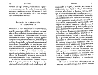 78 PULGARCITA SOCIEDAD 79
vive en un tapiz diverso, pavimenta su espacio
con una marquetería dispar. Su vista se maravilla
ante este caleidoscopio, sus oídos oyen el tinti-
near de un caos confuso de voces y de sentido
que anuncia otros cambios.
INVERSIÓN DE LA PRESUNCIÓN
DE INCOMPETENCIA
Utilizando la vieja presunción de incompetencia,
grandes máquinas públicas o privadas, burocra-
cia, medios, publicidad, tecnocracia, empresas, po-
lítica, universidades, administraciones, inclusive
ciencia en ocasiones... imponen su poder gigante
dirigiéndose a presuntos imbéciles, llamados gran
público, despreciados por las cadenas dedicadas al
espectáculo. Acompañados por semejantes a quie-
nes suponen competentes y, además, no tan segu-
ros de sí mismos, los Pulgarcitos, anónimos, anun-
cian, con su voz difusa, que esos dinosaurios, que
adquieren un tamaño tanto mayor por cuanto es-
tán en vías de extinción, ignoran la emergencia de
nuevas competencias, como las siguientes.
Si consultó con anterioridad un buen sitio en
la Red, Pulgarcita, nombre de código para la estu-
diante, el paciente, el obrero, la empleada, el ad-
ministrado, el viajero, la electora, el senior o el
adolescente, zqué digo?, el niño, el consumidor,
en suma, el anónimo de la plaza pública, aquel
que se llamaba ciudadana o ciudadano, puede sa-
ber tanto o más sobre el tema tratado, la decisión
a tomar la información anunciada, el cuidado de,
sí... que un maestro, un director, un periodista, un
responsable, un gran patrón, alguien que ha sido
elegido, inclusive un presidente, todos llevados al
pináculo del espectáculo y preocupados por la
gloria. ¿Cuántos oncólogos confiesan haber apren-
dido más acerca de las mujeres con cáncer de mama
en los blogs que en sus años de facultad? Los es-
pecialistas de historia natural ya no pueden igno-
rar 10 que dicen, en línea, los granjeros australia-
nos acerca de las costumbres de los escorpiones o
los guías de los parques en los Pirineos acerca del
desplazamiento de las gamuzas. El reparto vuelve
simétrica la enseñanza, los cuidados, el trabajo; la
escucha acompaña al discurso; el retomo del viejo
iceberg favorece una circulación que puede dar
lugar a dos interpretaciones. Lo colectivo, cuyo
carácter virtual se ocultaba, temeroso, bajo la
muerte monumental, deja lugar a 10 conectivo, vir-
tual de verdad.
Al terminar los estudios, alrededor de los 20
años, me hice epistemólogo, mala palabra para de-
 
