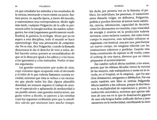 80 PULGARCITA SOCIEDAD 81
cir que estudiaba los métodos y los resultados de
la ciencia, intentando a veces emitir un juicio. Éra-
mos pocos, en aquella época, a través del mundo,
y manteníamos una correspondencia. Medio siglo
más tarde, cualquier Pulgarcito de la calle se pro-
nuncia sobre la energía nuclear, las madres subro-
gantes, los OGM [organismos genéticamente modi-
ficados], la química, la ecología. Ahora que ya no
aspiro a esta disciplina, todo el mundo se hace
epistemólogo. Hay una presunción de competen-
cia. No se rían, dice Pulgarcita: cuando la llamada
democracia le dio el derecho de voto a todos, de-
bió hacerlo contra quienes se escandalizaban de
que se lo diera por igual a los sabios y a los locos,
a los ignorantes y a los instruidos. Vuelve el mis-
mo argumento.
Las grandes instituciones que acabo de citar,
cuyo volumen sigue ocupando todo el decorado
y el telón de lo que todavía llamamos nuestra so-
ciedad, mientras que ésta se reduce a un escena-
rio que pierde todos los días alguna plausible
densidad, sintomarse siquiera el trabajo de reno-
var el espectáculo y aplastando de mediocridad a
un pueblo astuto, esas grandes instituciones, me
gusta volver a decirlo, se parecen a las estrellas
cuya luz seguimos recibiendo pero que la astrofí-
sica calcula que murieron hace mucho tiempo.
Sin duda, por primera vez en la historia, el pú-
blico, los individuos, las personas, el transeúnte
antes ilamado vulgar, en definitiva, Pulgarcita,
podrán y pueden detentar al menos tanta sabidu-
ría, ciencia, información, capacidad de decisión
como los dinosaurios en cuestión, cuya voracidad
de energía y avaricia en la producción todavía
servimos, como esclavos sumisos. Así como toma
cuerpo la mayonesa, esas mónadas solitarias se
organizan, con lentitud, una por una, para formar
un nuevo cuerpo, sin ninguna relación con las
instituciones solemnes y perdidas. Cuando esta
lenta constitución de repente se dé vuelta, como
el iceberg de otra época, diremos que no vimos
prepararse el acontecimiento.
Ese cambio radical afecta también a los sexos,
puesto que las últimas décadas vieron la victoria
de las mujeres, más trabajadoras y serias en la es-
cuela, en el hospital, en la empresa... que los ma-
chos dominantes, arrogantes y debiluchos. Por esa
razón también este libro se intitula Pulgarcita.
Afecta también a las culturas, porque la Red favo-
rece la multiplicidad de expresiones y, pronto, la
traducción automática, mientras que apenas sali-
mos de una era en la que la dominación gigante
de una sola lengua había unificado dichos y pen-
samientos en la mediocridad, esterilizando la inno-
 