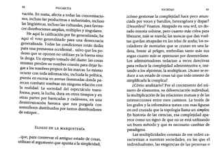 82 PULGARCITA
SOCIEDAD 83
vación. En suma, afecta a todas las concentracio-
nes, incluso las productivas e industriales, incluso
las lingüísticas, incluso las culturales, para favore-
cer distribuciones amplias, múltiples y singulares.
He aquí la calificación por fin generalizada; he
aquí el voto generalizado para una democracia
generalizada. Todas las condiciones están dadas
para una primavera occidental... salvo que los po-
deres que se oponen no utilizan ya la fuerza sino
la droga. Un ejemplo tomado del diario: las cosas
mismas pierden su nombre común para dejar lu-
gar a los nombres propios de las marcas. Lo mismo
ocurre con toda información, incluida la política,
puesta en escena en arenas iluminadas donde pa-
recen combatir sombras sin ninguna relación con
la realidad. La sociedad del espectáculo trans-
forma, pues, la lucha, dura en otros.tiempos y en
otras partes por barricadas y cadáveres, en una
desintoxicación heroica que nos purgaría con
somníferos distribuidos por tantos distribuidores
de estupor...
ELOGIO DE LA MARQUETERíA
...que, para conservar el antiguo estado de cosas,
utilizan el argumento que apunta a la simplicidad;
zcómo gestionar la complejidad hace poco anun-
ciada por voces y barullos, heterogénea y dispar?
¿Desorden? Veamos. Atrapado en una red, un do-
rado intenta soltarse, pero cuanto más colea para
liberarse, más se enreda; las moscas que dan vuel-
tas quedan atrapadas en las telas de araña; los es-
caladores de montañas que se cruzan en una la-
dera, frente al peligro, embrollan tanto más sus
sogas cuanto más se apresuran por desenredarse.
Los administradores redactan a veces directivas
para reducir la complejidad administrativa e, imi-
tando a los alpinistas, la multiplican. ¿Acaso se re-
duce a un estado de cosas tal que todo intento de
simplificarlala complica?
¿Cómo analizarlo? Por el crecimiento del nú-
mero de elementos, su diferenciación individual,
la multiplicación de las relaciones mutuas y de las
intersecciones entre esos caminos. La teoría de
los grafos y la informática tratan con esas figuras
en red cruzada que la topología llama un simplex.
En historia de las ciencias, esa complejidad apa-
rece como un signo de que no se está utilizando
un buen método y que es necesario cambiar de
paradigma.
Las multiplicidades conexas de ese orden ca-
racterizan a nuestras sociedades, en las que el
individualismo, las exigencias de las personas o
 