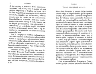 84 PULGARCITA SOCIEDAD 85
de los grupos y la movilidad de los sitios se en-
trecruzan. Hoy en día, todo el mundo teje sus
propios simplexes y se desplaza con otros. Hace
un rato, Pulgarcita se desplazaba en un espacio
mezclado, atigrado..., en un laberinto, ante un
mosaico Con los colores de un caleidoscopio.
Como la libertad se refiere a cada uno y exige
que goce de manos libres y de codos francos, na-
die ve por qué simplificar esta exigencia de la
democracia. Las sociedades simples nos llevan,
en efecto, a la jerarquía animal, bajo la ley del
más fuerte: haz piramidal con una única cima y
una amplia base.
Que la complejidad prolifere, ¡enhorabuena!
Pero tiene un costo: multiplicación y longitud de
las filas de espera, lastres administrativos, embo-
tellamientos en las calles, dificultad para interpre-
tar leyes sofisticadas, cuya densidad, en efecto,
hace decrecer la libertad. Se paga siempre con la
misma moneda que se gana.
Este costo resulta ser, por otro lado, una de
las fuentes del poder. De ahí que los ciudadanos
sospechen que sus representantes no quieren re-
ducir dicha complicación cuando acumulan di-
rectivas para que parezca que desean reducirla,
sino más bien multiplicarla, como los dorados en
la red.
ELOGIO DEL TERCER SOPORTE
Ahora bien, lo repito, la historia de las ciencias
conoce el tipo de desplazamiento que se sigue de
este tipo de crecimiento. Cuando el antiguo mo-
delo de Tolomeo hubo acumulado decenas de
epiciclos que hacían ilegible y complicado el mo-
vimiento de los astros, fue necesario cambiar de
figura: el centro del sistema se movió hacia el Sol
y todo se volvió límpido. Sin duda, el código es-
crito de Hammurabi puso fin a dificultades socio-
jurídicas que dependían del derecho oral. Nues-
tras complejidades provienen de una crisis de lo
escrito. Las leyes se multiplican, hacen crecer el
Diario oficial. La página se encuentra al final de
la carrera. Hay que cambiar. La informática per-
mite este relevo. La gente espera y se empuja en
las filas de las ventanillas; entre embotellamien-
tos interminables, hasta se puede matar a su pa-
dre en una esquina, sin saberlo, por un desacuer-
do sobre las prioridades de paso. Ahora bien, la
velocidad electrónica evita la lentitud del trans-
porte real y la transparencia de lo virtual anula los
choques en las intersecciones, y en consecuencia,
las violencias que implican.
iQue la complejidad no desaparezca! Crece y
crecerá, porque cada uno aprovecha el confort y la
 
