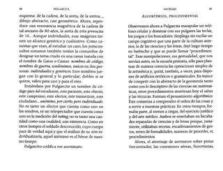 88 PULGARCITA SOCIEDAD 89
esquema: de la cadera, de la aorta, de la uretra...r
dibujo abstracto, casi geométrico. Ahora, repro-
duce una resonancia magnética de la cadera de
tal anciano de 80 años, la aorta de esta jovencita
de 16... Aunque individuales, esas imágenes tie-
nen un alcance genérico y cualitativo. Como ca-
suistas que eran, al estudiar un caso, los juriscon-
sultos romanos también tenían la costumbre de
designar un tema citado en una causa tratada con
el nombre de Gaius o Casius: nombres de código,
nombres de guerra, seudónimos, únicos en dos per-
sonas: individuales y genéricos. Esos nombres jue-
gan con lo general y lo particular; dobles si se
quiere, valen para uno y para el otro.
Entiéndase por Pulgarcita un nombre de có-
digo para tal estudiante, este paciente, este obrero,
este campesino, este elector, este transeúnte, este
ciudadano... anónimo, por cierto,pero individuado.
No es tanto un elector que cuenta como uno en
los sondeos, ni un telespectador que cuenta como
uno en la medición del rating, no es tanto una can-
tidad como una cualidad, una existencia. Como en
otros tiempos el soldado desconocido, cuyo cuerpo
yace de verdad aquí y que el análisis de su ADN in-
dividualizaría, aquel anónimo es el héroe de nues-
tro tiempo.
Pulgarcito codifica ese anonimato.
ALGORÍTMICO, PROCEDIMENTAL
Observemos ahora a Pulgarcita manipular un telé-
fono celular y dominar con sus pulgares las teclas,
los juegos o los buscadores: despliega sin vacilar un
campo cognitivo que una parte de la cultura ante-
rior, la de las ciencias y las letras, dejó largo tiempo
en barbecho y que se puede llamar "procedimen-
tal". Esas manipulaciones, esa gestualidad, que nos
servían antes, en la escuela primaria, sólo para plan-
tear de manera correcta las operaciones simples de
la aritmética y, quizá, también, a veces, para dispo-
ner de artificios retórícos o gramaticales. En trance
de competir con 10 abstracto de la geometría tanto
como con 10 descríptivo de las ciencias sin matemá-
ticas, estos procedimientos atraviesan hoy el saber
y las técnicas. Forman el pensamiento algoritmico.
Éste comienza a comprender el orden de las cosas y
a servir a nuestras prácticas. En otros tiempos, for-
maba parte, al menos a ciegas, del ejercicio jurídico
y del arte médico. Ambos se enseñaban en faculta-
des separadas de ciencias y de letras porque, justa-
mente, utilizaban recetas, encadenamientos de ges-
tos, series de formalidades, maneras de proceder, sí,
procedimientos.
Ahora, el aterrízaje de aeronaves sobre pistas
frecuentadas; las conexiones aéreas, ferroviarias,
 