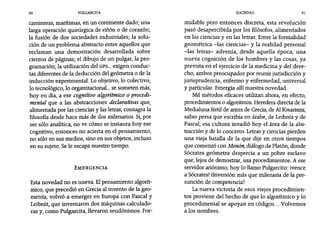 90 PULGARCITA SOCIEDAD 91
camineras, marítimas, en un continente dado; una
larga operación quirúrgica de riñón o de corazón;
la fusión de dos sociedades industriales; la solu-
ción de un problema abstracto entre aquellos que
reclaman una demostración desarrollada sobre
cientos de páginas; el dibujo de un pulgar, la pro-
gramación; la utilización del GPS... exigen conduc-
tas diferentes de la deducción del geómetra o de la
inducción experimental. Lo objetivo, 10 colectivo,
lo tecnológico, 10 organizacional... se someten más,
hoy en día, a ese cognitivo algorítmico o procedi-
mental que a las abstracciones declarativas que,
alimentada por las ciencias y las letras, consagra la
filosofía desde hace más de dos milenarios. Si, por
ser sólo analítica, no ve cómo se instaura hoy ese
cognitivo, entonces no acierta en el pensamiento,
no sólo en sus medios, sino en sus objetos, incluso
en su sujeto. Sele escapa nuestro tiempo.
EMERGENCIA
Esta novedad no es nueva. Elpensamiento algorít-
mico, que precedió en Grecia al invento de la geo-
metría, volvió a emerger en Europa con Pascal y
Leibniz, que inventaron dos máquinas calculado-
ras y, como Pulgarcita, llevaron seudónimos. For-
midable pero entonces discreta, esta revolución
pasó desapercibida por los filósofos, alimentados
en las ciencias y en las letras. Entre la formalidad
geométrica -las ciencias- y la realidad personal
-las letras- advenía, desde aquella época, una
nueva cognición de los hombres y las cosas, ya
prevista en el ejercicio de la medicina y del dere-
cho, ambos preocupados por reunir jurisdicción y
jurisprudencia, enfermo y enfermedad, universal
y particular. Emergía allí nuestra novedad.
Mil métodos eficaces utilizan ahora, en efecto,
procedimientos o algoritmos. Heredera directa de la
Medialuna fértil de antes de Grecia, de AlKwarismi,
sabio persa que escribía en árabe, de Leibniz y de
Pascal, esa cultura invadió hoy el área de la abs-
tracción y de 10 concreto. Letrasy ciencias pierden
una vieja batalla de la que dije en otros tiempos
que comenzó con Menan, diálogo de Platón, donde
Sócrates geómetra desprecia a un pobre esclavo
que, lejos de demostrar, usa procedimientos. A ese
servidor anónimo, hoy 10 llamo Pulgarcito: ivence
a Sócrates! ilnversíón más que milenaria de la pre-
sunción de competencia!
La nueva victoria de esos viejos procedimien-
tos proviene del hecho de que 10 algorítmico y 10
procedimental se apoyan en códigos... Volvemos
a los nombres.
 