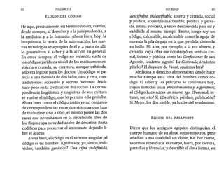 92 PULGARCITA SOCIEDAD 93
ELOGIO DEL CÓDIGO
He aquí, precisamente, un término (codex)común,
desde siempre, al derecho y a la jurisprudencia, a
la medicina y a la farmacia. Ahora bien, hoy, la
bioquímica, la teoría de la información, las nue-
vas tecnologías se apropian de él y, a partir de allí,
10 generalizan al saber y a la acción en general.
En otros tiempos, el vulgo no entendía nada de
los códigos jurídicos ni del de los medicamentos;
abierta o cerrada, su escritura, aunque exhibida,
sólo era legible para los doctos. Un código se pa-
recía a una moneda de dos lados, cara y ceca, con-
tradictorios: accesible y secreto. Vivimos desde
hace poco en la civilización del acceso. La corres-
pondencia lingüística y cognitiva de esa cultura
se vuelve el código, que 10 permite o 10 prohíbe.
Ahora bien, como el código instituye un conjunto
de correspondencias entre dos sistemas que han
de traducirse uno a otro, el mismo posee las dos
caras que necesitamos en la circulación libre de
los flujos cuya novedad acabo de describir. Basta
codificar para preservar el anonimato dejando li-
bre el acceso.
Ahora bien, el código es el viviente singular; el
código es tal hombre. ¿Quién soy, yo, único, indi-
viduo, también genérico? Una cifra indefinida,
descifrable, indescifrable, abierta y cerrada, social
y púdica, accesible-inaccesible, pública y priva-
da, íntima y secreta, a veces desconocida para mí y
exhibida al mismo tiempo. Existo, luego soy un
código, calculable, incalculable como la aguja de
oro más la pila de paja en la que, perdida, disimula
su brillo. Mi ADN, por ejemplo, a la vez abierto y
cerrado, cuya cifra me construyó en sentido car-
nal, íntima y pública como las Confesiones de san
Agustín, zcuántos signos? La Gioconda, Zcuántos
píxeles? El Requiem de Fauré, zcuántos bits?
Medicina y derecho alimentaban desde hace
mucho tiempo esta idea del hombre como có-
digo. El saber y las prácticas 10 confirman hoy,
cuyos métodos usan procedimientos y algoritmos;
el código hace nacer un nuevo ego. ¿Personal, ín-
timo, secreto? Sí. ¿Genérico, público, publicable?
Sí. Mejor, los dos: doble, ya 10 dije del seudónimo.
ELOGIO DEL PASAPORTE
Dicen que los antiguos egipcios distinguían el
cuerpo humano de su alma, como nosotros, pero
añadían a esa dualidad un doble, Ka. Por cierto,
sabemos reproducir el cuerpo, fuera, por ciencia,
pantallas y fórmulas; y describir el alma íntima, en
 