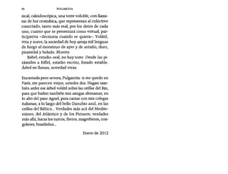 98 PULGARCITA
sícal, caleídoscópíca, una torre voluble, con llami-
tas de luz cromática, que representan al colectivo
conectado, tanto más real, por los datos de cada
uno, cuanto que se presentará como virtual, par-
ticipativa -decisoria cuando se quiera-o Volátil,
viva y suave, la sociedad de hoy arroja mil lenguas
de fuego al monstruo de ayer y de antaño, duro,
piramidal y helado. Muerto.
Babel, estadio oral, no hay torre. Desde las pi-
rámides a Eíffel, estadio escrito, Estado estable.
Árbol en llamas, novedad vivaz.
Encantada pero severa, Pulgarcita: si me quedo en
París, me parecen viejos, ustedes dos. Hagan tam-
bién arder ese árbol volátil sobre las orillas del Rin,
para que bailen también mis amigas alemanas; en
lo alto del paso Agnel, para cantar con mis colegas
italianas; a lo largo del bello Danubio azul, en las
orillas del Báltico... Verdades más acá del Medite-
rráneo, del Atlántico y de los Pirineos; verdades
más allá, hacia los turcos, íberos, magrebinos, con-
galeses, brasileños...
Enero de 2012
 