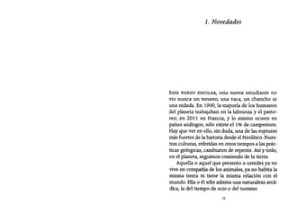 1. Novedades
ESTE NUEVO ESCOLAR, esta nueva estudiante no
vio nunca un ternero, una vaca, un chancho ni
una nidada. En 1900, la mayoría de los humanos
del planeta trabajaban en la labranza y el pasto-
reo; en 2011 en Francia, y lo mismo ocurre en
países análogos, sólo existe el 1% de campesinos.
Hay que ver en ello, sin duda, una de las rupturas
más fuertes de la historia desde el Neolítico. Nues-
tras culturas, referidas en otros tiempos a las prác-
ticas geérgícas, cambiaron de repente. Así y todo,
en el planeta, seguimos comiendo de la tierra.
Aquella o aquel que presento a ustedes ya no
vive en compañía de los animales, ya no habita la
misma tierra ni tiene la misma relación con el
mundo. Ella o él sólo admira una naturaleza arcá-
dica, la del tiempo de ocio 9 del turismo.
15
 