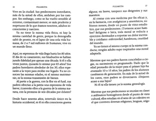 16 PULGARCITA PULGARCITA 17
Vive en la ciudad. Sus predecesores inmediatos,
más de la mitad de ellos, andaban por los cam-
pos. Sin embargo, como se ha vuelto sensible al
entorno, contaminará menos; es más prudente y
respetuoso de lo que éramos nosotros, adultos in-
conscientes y narcisos.
Ya no tiene la misma vida física, ni hay la
misma cantidad de gente, porque la demografía
saltó de pronto, en el lapso de una sola vida hu-
mana, de 2 a 7 mil millones de humanos; vive en
un mundo lleno.
Aquí, su esperanza de vida llega hasta los 80 años.
El día de su casamiento, sus bisabuelos se habían
jurado fidelidad por apenas una década. Siél o ella
viven juntos, ¿jurarán lo mismo por 65 años? Sus
padres heredaron alrededor de los 30, ellos espe-
rarán a la vejez para recibir ese legado. Yana co-
nocen las mismas edades, ni el mismo matrimo-
nio, ni la misma transmisión de bienes.
Al partir a la guerra, con la flor en el fusil, sus
padres ofrecían a la patria una esperanza de vida
breve; zcorreran ellos a la guerra de la misma ma-
nera, con la promesa de seis décadas por delante?
Desde hace sesenta años, intervalo único en la
historia occidental, ni él ni ella conocieron guerra
alguna; en breve, tampoco sus dirigentes y sus
maestros.
Al contar con una medicina por fin eficaz y,
en la farmacia, con analgésicos y anestésicos, su-
frieron menos, desde un punto de vista estadís-
tico, que sus predecesores. ¿Tuvieron acaso ham-
bre? Religiosa o laica, toda moral se reducía a
ejercicios destinados a soportar un dolor inevita-
ble y cotidiano: enfermedad, hambruna, crueldad
del mundo.
Ya no tienen el mismo cuerpo ni la misma con-
ducta; ningún adulto supo inspirarles una moral
adaptada.
Mientras que sus padres fueron concebidos a cie-
gas, su nacimiento es programado. Dado que la
edad promedio de la mujer para el primer hijo ha
avanzado 10 o 15 años, los padres de los alumnos
cambiaron de generación. En más de la mitad de
los casos, esos padres se divorciaron. ¿Dejaron
acaso a sus hijos?
Ni él ni ella tienen ya la misma genealogía.
Mientras que sus predecesores se reunian en clases
o anfiteatros homogéneos desde el punto de vista
cultural, ellos estudian en el seno de un colectivo en
el que conviven diversas religiones, lenguas, oríge-
 