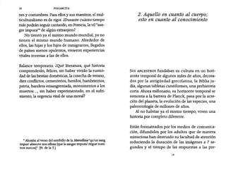 18 PULGARCITA
nes y costumbres. Para ellosy sus maestros, el mul-
ticulturalismo es de rigor. ¿Durante cuánto tiempo
más podrán seguir cantando, en Francia,la vil"san-
gre impura" de algún extranjero?
No tienen ya el mismo mundo mundial, ya no
tienen el mismo mundo humano. Alrededor de
ellos, las hijas y los hijos de inmigrantes, llegados
de países menos opulentos, vivieron experiencias
vitales inversas a las de ellos.
Balance temporario. ¿Qué literatura, qué historia
comprenderán, felices, sin haber vivido la rustici-
dad de las bestias domésticas,la cosecha de verano,
diez conflictos, cementerios, heridos, hambrientos,
patria, bandera ensangrentada, monumentos a los
muertos..., sin haber experimentado, en el sufri-
miento, la urgencia vital de una moral?
• Alusión al verso del estribillo de la Marsellesa "qu'un sang
impur/ abreuve nos sillons [quela sangre impura! riegue nues-
tros surcos)". [N. de la T.]
2. Aquello en cuanto al cuerpo;
esto en cuanto al conocimiento
SUS ANCESTROS fundaban su cultura en un hori-
zonte temporal de algunos miles de años, decora-
dos por la antigüedad grecolatina, la Biblia ju-
día, algunas tabletas cuneiformes, una prehistoria
corta. Ahora millonario, su horizonte temporal se
remonta a la barrera de Planck, pasa por la acre-
ción del planeta, la evolución de las especies, una
paleontología de millones de años.
Al no habitar ya el mismo tiempo, viven una
historia por completo diferente.
Están formateados por los medios de comunica-
ción, difundidos por los adultos que de manera
minuciosa han destruido su facultad de atención
reduciendo la duración de las imágenes a 7 se-
gundos y el tiempo de las respuestas a las pre-
19
 
