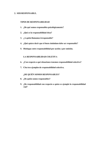 2.  SER RESPONSABLE.<br />TIPOS DE RESPONSABILIDAD<br />¿De qué somos responsables psicológicamente?<br />¿Qué es la responsabilidad ética?<br />¿A quién llamamos irresponsable?<br />¿Qué quiere decir que el buen ciudadano debe ser responsable?<br />Distingue entre responsabilidad por acción y por omisión.<br />LA RESPONSABILIDAD COLETIVA<br />¿Con respecto a qué situaciones tenemos responsabilidad colectiva?<br />Cita tres ejemplos de responsabilidad colectiva.<br />¿DE QUIÉN SOMOS RESPONSABLES?<br />¿De quién somos responsables?<br />¿De responsabilidad con respecto a quien es ejemplo la responsabilidad vial?<br />