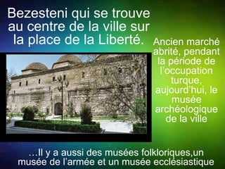 Bezesteni qui se trouve 
au centre de la ville sur 
la place de la Liberté. Ancien marché 
abrité, pendant 
la période de 
l’occupation 
turque, 
aujourd’hui, le 
musée 
archéologique 
de la ville 
…Il y a aussi des musées folkloriques,un 
musée de l’armée et un musée ecclésiastique 
 