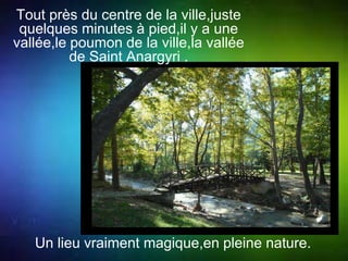 Tout près du centre de la ville,juste 
quelques minutes à pied,il y a une 
vallée,le poumon de la ville,la vallée 
de Saint Anargyri . 
Un lieu vraiment magique,en pleine nature. 
 