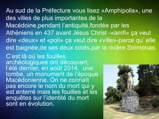 Au sud de la Préfecture vous lisez «Amphipolis», une 
des villes de plus importantes de la 
Macédoine,pendant l’antiquité,fondée par les 
Athéniens en 437 avant Jésus Christ -«amfi» ça veut 
dire «deux» et «poli» ça veut dire «ville»-parce qu’ elle 
est baignée,de ses deux cotés,par la rivière Strimonas. 
C’est là où les fouilles 
archéologiques ont découvert, 
l’été dernier, en août 2014, une 
tombe, un monument de l’époque 
Macédonienne. On ne connaît 
pas encore le nom du mort qui y 
est enterré mais les fouilles et les 
enquêtes sur l’identité du mort 
sont en évolution. 
 
