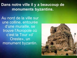 Dans notre ville il y a beaucoup de 
monuments byzantins. 
Au nord de la ville sur 
une colline, entourée 
d’une muraille, se 
trouve l’Acropole où 
c’est la Tour «d’ 
Oreste», un 
monument byzantin. 
 
