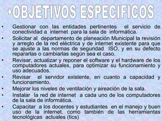 OBJETIVOS ESPECIFICOSGestionar con las entidades pertinentes  el servicio de conectividad a  internet  para la sala de  informática.Solicitar al  departamento de planeación Municipal la revisión y arreglo de la red eléctrica y de internet existente para que se ajuste a las normas de seguridad  ISO, y en su defecto repararlas o cambiarlas según sea el caso.Revisar, actualizar y reponer el software y el hardware de los computadores actuales, para optimizar su funcionamiento y  uso adecuados.Revisar  el servidor existente, en cuanto a capacidad y funcionamiento.Mejorar los niveles de ventilación y aireación de la sala.Instalar  la red de internet  a cada uno de los computadores de la sala de informática.Capacitar  a los docentes y estudiantes  en el manejo y buen uso de la internet, como también de las herramientas tecnológicas  actuales (tics)